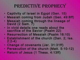 PRedictive PRoPhecy
• Captivity of Israel in Egypt (Gen. 15)
• Messiah coming from Judah (Gen. 49:8ff)
• Messiah coming through the lineage of
David (2 Sam. 7)
• In vivid details one reads about the
sacrifice of the Savior (Psalm 22)
• Resurrection of Messiah (Psalm 16:10)
• Establishment of the church (Dan. 2; Isa.
2:2-4)
• Change of covenants (Jer. 31:31ff)
• Persecution of the church (Matt. 5:10-12)
• Return of Jesus (1 Thess. 4:13ff)
 