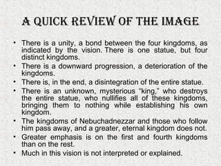 A Quick Review of the imAge
• There is a unity, a bond between the four kingdoms, as
indicated by the vision. There is one statue, but four
distinct kingdoms.
• There is a downward progression, a deterioration of the
kingdoms.
• There is, in the end, a disintegration of the entire statue.
• There is an unknown, mysterious “king,” who destroys
the entire statue, who nullifies all of these kingdoms,
bringing them to nothing while establishing his own
kingdom.
• The kingdoms of Nebuchadnezzar and those who follow
him pass away, and a greater, eternal kingdom does not.
• Greater emphasis is on the first and fourth kingdoms
than on the rest.
• Much in this vision is not interpreted or explained.
 