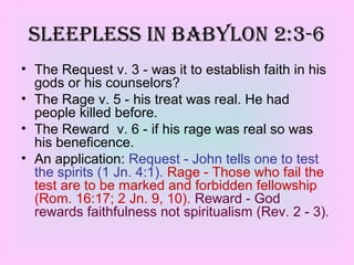 • The Request v. 3 - was it to establish faith in his
gods or his counselors?
• The Rage v. 5 - his treat was real. He had
people killed before.
• The Reward v. 6 - if his rage was real so was
his beneficence.
• An application: Request - John tells one to test
the spirits (1 Jn. 4:1). Rage - Those who fail the
test are to be marked and forbidden fellowship
(Rom. 16:17; 2 Jn. 9, 10). Reward - God
rewards faithfulness not spiritualism (Rev. 2 - 3).
SleepleSS in BaBYlon 2:3-6
 