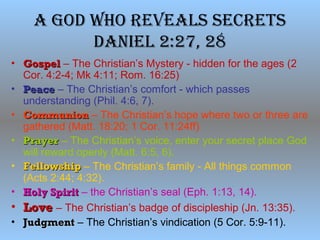 A God Who ReveAls secRets
dAniel 2:27, 28
• GospelGospel – The Christian’s Mystery - hidden for the ages (2
Cor. 4:2-4; Mk 4:11; Rom. 16:25)
• PeacePeace – The Christian’s comfort - which passes
understanding (Phil. 4:6, 7).
• CommunionCommunion – The Christian’s hope where two or three are
gathered (Matt. 18:20; 1 Cor. 11:24ff)
• PrayerPrayer – The Christian’s voice, enter your secret place God
will reward openly (Matt. 6:5, 6).
• FellowshipFellowship – The Christian’s family - All things common
(Acts 2:44; 4:32).
• Holy SpiritHoly Spirit – the Christian’s seal (Eph. 1:13, 14).
• LoveLove – The Christian’s badge of discipleship (Jn. 13:35).
• JudgmentJudgment – The Christian’s vindication (5 Cor. 5:9-11).
 