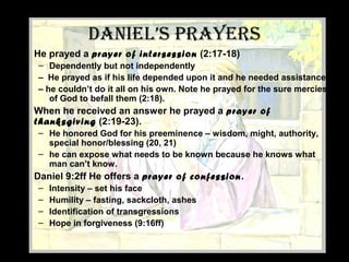 dAniel’s PRAyeRs
• He prayed a prayer of intersession (2:17-18)
– Dependently but not independently
– He prayed as if his life depended upon it and he needed assistance
– he couldn’t do it all on his own. Note he prayed for the sure mercies
of God to befall them (2:18).
• When he received an answer he prayed a prayer of
thanksgiving (2:19-23).
– He honored God for his preeminence – wisdom, might, authority,
special honor/blessing (20, 21)
– he can expose what needs to be known because he knows what
man can’t know.
• Daniel 9:2ff He offers a prayer of confession.
– Intensity – set his face
– Humility – fasting, sackcloth, ashes
– Identification of transgressions
– Hope in forgiveness (9:16ff)
 