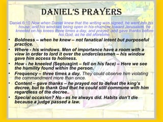 Daniel 6:10 Now when Daniel knew that the writing was signed, he went into his
house; and his windows being open in his chamber toward Jerusalem, he
kneeled on his knees three times a day, and prayed, and gave thanks before
his God, as he did aforetime.
• Boldness – when he knew – not fanatical intent but purposeful
practice.
• Where - his windows. Men of importance have a room with a
view in order to lord it over the underclassmen – his window
gave him access to holiness.
• How - he kneeled (Septuagint – fell on his face) – Here we see
the humility found within the person.
• Frequency – three times a day. They could observe him violating
the commandment more than once.
• Content – gave thanks – he prayed not to defeat the king’s
decree, but to thank God that he could still commune with him
regardless of the decree..
• Special occasion? No - as he always did. Habits don’t die
because a judge passed a law.
dAniel’s PRAyeRs
 