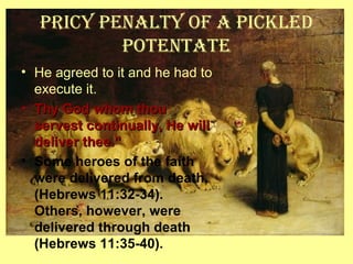 Pricy Penalty of a Pickled
Potentate
• He agreed to it and he had to
execute it.
• Thy God whom thouThy God whom thou
servest continually, He willservest continually, He will
deliver thee.”deliver thee.”
• Some heroes of the faith
were delivered from death,
(Hebrews 11:32-34).
Others, however, were
delivered through death
(Hebrews 11:35-40).
 