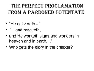 The perfecT proclamaTion
from a pardoned poTenTaTe
• “He delivereth - ”
• “ - and rescueth,
• and He worketh signs and wonders in
heaven and in earth,...”
• Who gets the glory in the chapter?
 
