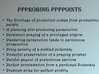 PPProbing PPPPoints
• The Privilege of promotion comes from productive
people
• A planning plot producing persecution
• Persistent praying of a privileged pilgrim
• Pandering persecution leads to pernicious
prosecution
• Pricy penalty of a pickled potentate
• Powerful preservation of a praying prophet
• Painful payout of pretentious patriots
• Perfect proclamation from a pardoned Potentate
• Premium prize for perfect probity
 