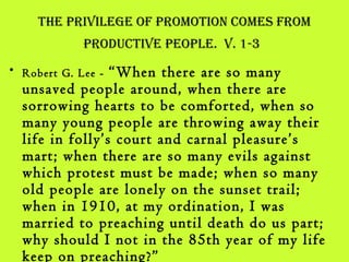 the Privilege oF Promotion Comes From
ProduCtive PeoPle. v. 1-3
• Robert G. Lee - “When there are so many
unsaved people around, when there are
sorrowing hearts to be comforted, when so
many young people are throwing away their
life in folly’s court and carnal pleasure’s
mart; when there are so many evils against
which protest must be made; when so many
old people are lonely on the sunset trail;
when in 1910, at my ordination, I was
married to preaching until death do us part;
why should I not in the 85th year of my life
keep on preaching?”
 