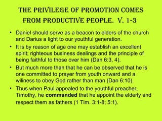 • Daniel should serve as a beacon to elders of the church
and Darius a light to our youthful generation.
• It is by reason of age one may establish an excellent
spirit; righteous business dealings and the principle of
being faithful to those over him (Dan 6:3, 4).
• But much more than that he can be observed that he is
one committed to prayer from youth onward and a
wiliness to obey God rather than man (Dan 6:10).
• Thus when Paul appealed to the youthful preacher,
Timothy, he commanded that he appoint the elderly and
respect them as fathers (1 Tim. 3:1-8; 5:1).
the Privilege oF Promotion Comes
From ProduCtive PeoPle. v. 1-3
 