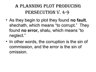a planning plot producing
persecution V. 4-9
• As they begin to plot they found no fault,
shechath, which means “to corrupt.” They
found no error, shalu, which means “to
neglect.”
• In other words, the corruption is the sin of
commission, and the error is the sin of
omission.
 