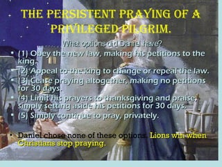 the persistent praying oF a
priVileged pilgrim.
What optionsdid Daniel have?What optionsdid Daniel have?
• (1) Obey the new law, making his petitions to the(1) Obey the new law, making his petitions to the
king.king.
• (2) Appeal to the king to change or repeal the law.(2) Appeal to the king to change or repeal the law.
• (3) Cease praying altogether, making no petitions(3) Cease praying altogether, making no petitions
for 30 days.for 30 days.
• (4) Limit his prayers to thanksgiving and praise,(4) Limit his prayers to thanksgiving and praise,
simply setting aside his petitions for 30 days.simply setting aside his petitions for 30 days.
• (5) Simply continue to pray, privately.(5) Simply continue to pray, privately.
• Daniel chose none of these options. Lions win whenLions win when
Christians stop praying.Christians stop praying.
 