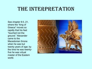 The InTerpreTaTIon
See chapter 8:5, 21,
where the “king of
Greece” moves so
rapidly that his feet
“touched not the
ground.” Alexander
came to the
Macedonian throne
when he was but
twenty years of age; by
the time he was twenty-
five he was virtual
master of the Eastern
world.
 