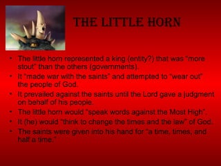 • The little horn represented a king (entity?) that was “more
stout” than the others (governments).
• It “made war with the saints” and attempted to “wear out”
the people of God.
• It prevailed against the saints until the Lord gave a judgment
on behalf of his people.
• The little horn would “speak words against the Most High”.
• It (he) would “think to change the times and the law” of God.
• The saints were given into his hand for “a time, times, and
half a time.”
The LITTLe horn
 