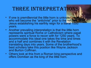 • If one is premillennial the little horn is unknown person
who will become the “antichrist” prior to the return of
Jesus establishing his earthly reign for a literal 1000
years.
• Another prevailing interpretation is that the little horn
represents spiritual Rome or Catholicism where papal
powers were a force to recon with for 1250 years. To
accommodate this ideal one takes the time and times
and a half and combines it with the Revelation
translating days into years. Some of the brotherhood’s
best scholars take this position like Wayne Jackson
and Burton Coffman.
• Others look at this from a Roman king perspective and
offers Domitian as the king of the little horn.
Three InTrepreTaTIons
 