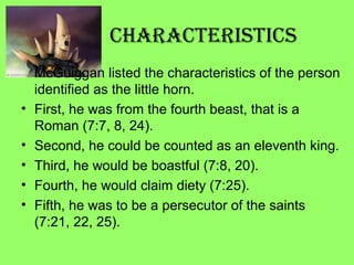 CharaCteristiCs
McGuiggan listed the characteristics of the person
identified as the little horn.
• First, he was from the fourth beast, that is a
Roman (7:7, 8, 24).
• Second, he could be counted as an eleventh king.
• Third, he would be boastful (7:8, 20).
• Fourth, he would claim diety (7:25).
• Fifth, he was to be a persecutor of the saints
(7:21, 22, 25).
 