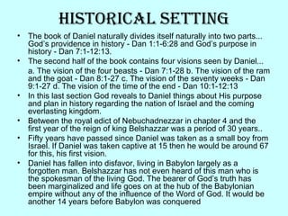 hisTorical seTTing
• The book of Daniel naturally divides itself naturally into two parts...
God’s providence in history - Dan 1:1-6:28 and God’s purpose in
history - Dan 7:1-12:13.
• The second half of the book contains four visions seen by Daniel...
a. The vision of the four beasts - Dan 7:1-28 b. The vision of the ram
and the goat - Dan 8:1-27 c. The vision of the seventy weeks - Dan
9:1-27 d. The vision of the time of the end - Dan 10:1-12:13
• In this last section God reveals to Daniel things about His purpose
and plan in history regarding the nation of Israel and the coming
everlasting kingdom.
• Between the royal edict of Nebuchadnezzar in chapter 4 and the
first year of the reign of king Belshazzar was a period of 30 years..
• Fifty years have passed since Daniel was taken as a small boy from
Israel. If Daniel was taken captive at 15 then he would be around 67
for this, his first vision.
• Daniel has fallen into disfavor, living in Babylon largely as a
forgotten man. Belshazzar has not even heard of this man who is
the spokesman of the living God. The bearer of God’s truth has
been marginalized and life goes on at the hub of the Babylonian
empire without any of the influence of the Word of God. It would be
another 14 years before Babylon was conquered
 