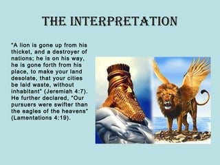 the InterpretAtIon
“A lion is gone up from his
thicket, and a destroyer of
nations; he is on his way,
he is gone forth from his
place, to make your land
desolate, that your cities
be laid waste, without
inhabitant” (Jeremiah 4:7).
He further declared, “Our
pursuers were swifter than
the eagles of the heavens”
(Lamentations 4:19).
 