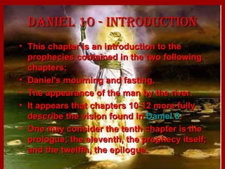 Daniel 10 - introDuctionDaniel 10 - introDuction
• This chapter is an introduction to theThis chapter is an introduction to the
prophecies contained in the two followingprophecies contained in the two following
chapters;chapters;
• Daniel's mourning and fasting,Daniel's mourning and fasting,
• The appearance of the man by the river.The appearance of the man by the river.
• It appears that chapters 10-12 more fullyIt appears that chapters 10-12 more fully
describe the vision found indescribe the vision found in Daniel 8Daniel 8..
• One may consider the tenth chapter is theOne may consider the tenth chapter is the
prologue; the eleventh, the prophecy itself;prologue; the eleventh, the prophecy itself;
and the twelfth, the epilogue.and the twelfth, the epilogue.
 