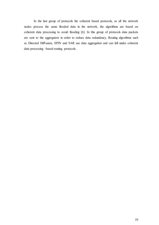 10
In the last group of protocols the coherent based protocols, as all the network
nodes process the same flooded data in the network, the algorithms are based on
coherent data processing to avoid flooding [6]. In this group of protocols data packets
are sent to the aggregators in order to reduce data redundancy. Routing algorithms such
as Directed Diﬀusion, SPIN and SAR use data aggregation and can fall under coherent
data processing -based routing protocols.
 