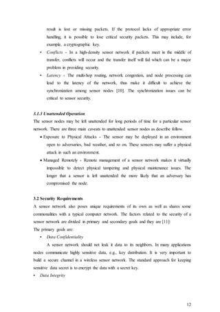 12
result is lost or missing packets. If the protocol lacks of appropriate error
handling, it is possible to lose critical security packets. This may include, for
example, a cryptographic key.
• Conflicts - In a high-density sensor network if packets meet in the middle of
transfer, conflicts will occur and the transfer itself will fail which can be a major
problem in providing security.
• Latency - The multi-hop routing, network congestion, and node processing can
lead to the latency of the network, thus make it difficult to achieve the
synchronization among sensor nodes [10]. The synchronization issues can be
critical to sensor security.
3.1.3 Unattended Operation
The sensor nodes may be left unattended for long periods of time for a particular sensor
network. There are three main caveats to unattended sensor nodes as describe follow.
 Exposure to Physical Attacks - The sensor may be deployed in an environment
open to adversaries, bad weather, and so on. These sensors may suffer a physical
attack in such an environment.
 Managed Remotely - Remote management of a sensor network makes it virtually
impossible to detect physical tampering and physical maintenance issues. The
longer that a sensor is left unattended the more likely that an adversary has
compromised the node.
3.2 Security Requirements
A sensor network also poses unique requirements of its own as well as shares some
commonalities with a typical computer network. The factors related to the security of a
sensor network are divided in primary and secondary goals and they are [11]:
The primary goals are:
• Data Confidentiality
A sensor network should not leak it data to its neighbors. In many applications
nodes communicate highly sensitive data, e.g., key distribution. It is very important to
build a secure channel in a wireless sensor network. The standard approach for keeping
sensitive data secret is to encrypt the data with a secret key.
• Data Integrity
 