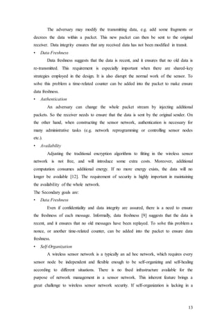 13
The adversary may modify the transmitting data, e.g. add some fragments or
decrees the data within a packet. This new packet can then be sent to the original
receiver. Data integrity ensures that any received data has not been modified in transit.
• Data Freshness
Data freshness suggests that the data is recent, and it ensures that no old data is
re-transmitted. This requirement is especially important when there are shared-key
strategies employed in the design. It is also disrupt the normal work of the sensor. To
solve this problem a time-related counter can be added into the packet to make ensure
data freshness.
• Authentication
An adversary can change the whole packet stream by injecting additional
packets. So the receiver needs to ensure that the data is sent by the original sender. On
the other hand, when constructing the sensor network, authentication is necessary for
many administrative tasks (e.g. network reprogramming or controlling sensor nodes
etc.).
• Availability
Adjusting the traditional encryption algorithms to fitting in the wireless sensor
network is not free, and will introduce some extra costs. Moreover, additional
computation consumes additional energy. If no more energy exists, the data will no
longer be available [12]. The requirement of security is highly important in maintaining
the availability of the whole network.
The Secondary goals are:
• Data Freshness
Even if confidentiality and data integrity are assured, there is a need to ensure
the freshness of each message. Informally, data freshness [9] suggests that the data is
recent, and it ensures that no old messages have been replayed. To solve this problem a
nonce, or another time-related counter, can be added into the packet to ensure data
freshness.
• Self-Organization
A wireless sensor network is a typically an ad hoc network, which requires every
sensor node be independent and flexible enough to be self-organizing and self-healing
according to different situations. There is no fixed infrastructure available for the
purpose of network management in a sensor network. This inherent feature brings a
great challenge to wireless sensor network security. If self-organization is lacking in a
 