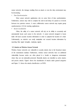 14
sensor network, the damage resulting from an attack or even the risky environment may
be devastating.
• Time Synchronization
Most sensor network applications rely on some form of time synchronization.
Furthermore, sensors may wish to compute the end-to-end delay of a packet as it travels
between two pairwise sensors. A more collaborative sensor network may require group
synchronization [13] for tracking applications.
• Secure Localization
Often, the utility of a sensor network will rely on its ability to accurately and
automatically locate each sensor in the network. A sensor network designed to locate
faults will need accurate location information in order to pinpoint the location of a fault.
Unfortunately, an attacker can easily manipulate not secured location information by
reporting false signal strengths, replaying signals.
3.3 Attacks on Wireless Sensor Network
Wireless Sensor networks are vulnerable to security attacks due to the broadcast nature
of the transmission medium. Furthermore, wireless sensor networks have an additional
vulnerability because nodes are often placed in a hostile or dangerous environment
where they are not physically protected. Basically attacks are classified as active attacks
and passive attacks. Figure1 shows the classification of attacks under general categories
and Figure 3.1 shows the attacks classification on WSN.
 
