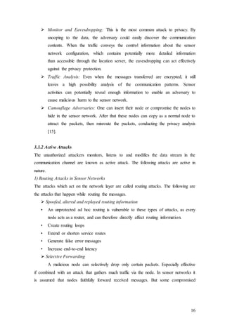 16
 Monitor and Eavesdropping: This is the most common attack to privacy. By
snooping to the data, the adversary could easily discover the communication
contents. When the traffic conveys the control information about the sensor
network configuration, which contains potentially more detailed information
than accessible through the location server, the eavesdropping can act effectively
against the privacy protection.
 Traffic Analysis: Even when the messages transferred are encrypted, it still
leaves a high possibility analysis of the communication patterns. Sensor
activities can potentially reveal enough information to enable an adversary to
cause malicious harm to the sensor network.
 Camouflage Adversaries: One can insert their node or compromise the nodes to
hide in the sensor network. After that these nodes can copy as a normal node to
attract the packets, then misroute the packets, conducting the privacy analysis
[15].
3.3.2 Active Attacks
The unauthorized attackers monitors, listens to and modifies the data stream in the
communication channel are known as active attack. The following attacks are active in
nature.
1) Routing Attacks in Sensor Networks
The attacks which act on the network layer are called routing attacks. The following are
the attacks that happen while routing the messages.
 Spoofed, altered and replayed routing information
• An unprotected ad hoc routing is vulnerable to these types of attacks, as every
node acts as a router, and can therefore directly affect routing information.
• Create routing loops
• Extend or shorten service routes
• Generate false error messages
• Increase end-to-end latency
 Selective Forwarding
A malicious node can selectively drop only certain packets. Especially effective
if combined with an attack that gathers much traffic via the node. In sensor networks it
is assumed that nodes faithfully forward received messages. But some compromised
 