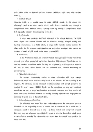 17
node might refuse to forward packets, however neighbors might start using another
route. [8]
 Sinkhole Attack
Attracting traffic to a specific node in called sinkhole attack. In this attack, the
adversary’s goal is to attract nearly all the traffic from a particular area through a
compromised node. Sinkhole attacks typically work by making a compromised node
look especially attractive to surrounding nodes. [16]
 Sybil Attacks
A single node duplicates itself and presented in the multiple locations. The Sybil
attack targets fault tolerant schemes such as distributed storage, multipath routing and
topology maintenance. In a Sybil attack, a single node presents multiple identities to
other nodes in the network. Authentication and encryption techniques can prevent an
outsider to launch a Sybil attack on the sensor network.[15]
 Wormholes:
In the Wormhole attack, an adversary tunnels messages received one part of the
network over a low latency link and replays them in a different part. Wormholes can be
used to convince two distant nodes that they are neighbors by relaying packets between
the two of them. These attacks can be combined with selective forwarding or
eavesdropping.
 HELLO Flood Attacks:
An attacker broadcasting routing or other information with large enough
transmission power could convince every node in the network that the adversary is its
neighbor. An adversary can re broadcast overhead packets with enough power to be
received by every node. HELLO floods can be considered as one-way broadcast
wormholes and uses a single hop broadcast to transmit a message to a large number of
nodes unlike the traditional definition of flooding denoting epidemic-like propagation of
a message to every node in the network [16].
 Acknowledgement Spoofing:
An adversary can spoof link layer acknowledgements for overheard packets
addressed to the neighboring nodes. A sender can be convinced that a weak link is
strong or a dead or disabled node is alive [17]. Since packets sent along weak or dead
links are lost, an adversary can effectively mount a selective forwarding attack using
acknowledgment spoofing by encouraging the target node to transmit more packets on
those weak links.
 