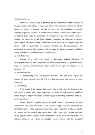 18
2) Denial of Service
Denial of Service (DoS) is produced by the unintentional failure of nodes or
malicious action. DoS attack is meant not only for the adversary’s attempt to subvert,
disrupt, or destroy a network, but also for any event that diminishes a network’s
capability to provide a service. In wireless sensor networks, several types of DoS attacks
in different layers might be performed. At physical layer the DoS attacks could be
jamming and tampering, at link layer, collision, exhaustion and unfairness, at network
layer, neglect and greed, homing, misdirection, black holes and at transport layer this
attack could be performed by malicious flooding and de-synchronization. The
mechanisms to prevent DoS attacks include payment for network resources, pushback,
strong authentication and identification of traffic [17].
3) Node Subversion
Capture of a node may reveal its information including disclosure of
cryptographic keys and thus compromise the whole sensor network. A particular sensor
might be captured, and information (key) stored on it might be obtained by an
adversary. [6]
4) Node Malfunction
A malfunctioning node will generate inaccurate data that could expose the
integrity of sensor network especially if it is a data-aggregating node such as a cluster
leader [9].
5) Node Outage
Node outage is the situation that occurs when a node stops its function. In the
case where a cluster leader stops functioning, the sensor network protocols should be
robust enough to mitigate the effects of node outages by providing an alternate route [6].
6) Physical Attacks
Sensor networks typically operate in hostile outdoor environments. In such
environments, the small form factor of the sensors, coupled with the unattended and
distributed nature of their deployment make them highly susceptible to physical attacks,
i.e., threats due to physical node destructions. Unlike many other attacks mentioned
above, physical attacks destroy sensors permanently, so the losses are irreversible. For
instance, attackers can extract cryptographic secrets, tamper with the associated
 