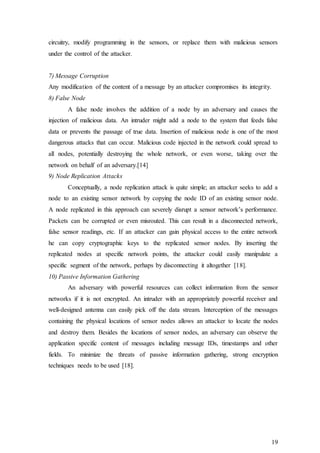 19
circuitry, modify programming in the sensors, or replace them with malicious sensors
under the control of the attacker.
7) Message Corruption
Any modification of the content of a message by an attacker compromises its integrity.
8) False Node
A false node involves the addition of a node by an adversary and causes the
injection of malicious data. An intruder might add a node to the system that feeds false
data or prevents the passage of true data. Insertion of malicious node is one of the most
dangerous attacks that can occur. Malicious code injected in the network could spread to
all nodes, potentially destroying the whole network, or even worse, taking over the
network on behalf of an adversary.[14]
9) Node Replication Attacks
Conceptually, a node replication attack is quite simple; an attacker seeks to add a
node to an existing sensor network by copying the node ID of an existing sensor node.
A node replicated in this approach can severely disrupt a sensor network’s performance.
Packets can be corrupted or even misrouted. This can result in a disconnected network,
false sensor readings, etc. If an attacker can gain physical access to the entire network
he can copy cryptographic keys to the replicated sensor nodes. By inserting the
replicated nodes at specific network points, the attacker could easily manipulate a
specific segment of the network, perhaps by disconnecting it altogether [18].
10) Passive Information Gathering
An adversary with powerful resources can collect information from the sensor
networks if it is not encrypted. An intruder with an appropriately powerful receiver and
well-designed antenna can easily pick off the data stream. Interception of the messages
containing the physical locations of sensor nodes allows an attacker to locate the nodes
and destroy them. Besides the locations of sensor nodes, an adversary can observe the
application specific content of messages including message IDs, timestamps and other
fields. To minimize the threats of passive information gathering, strong encryption
techniques needs to be used [18].
 