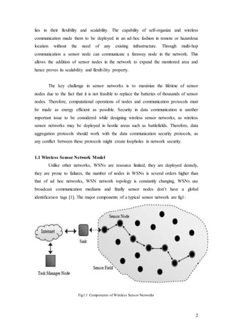 2
lies in their flexibility and scalability. The capability of self-organize and wireless
communication made them to be deployed in an ad-hoc fashion in remote or hazardous
location without the need of any existing infrastructure. Through multi-hop
communication a sensor node can communicate a faraway node in the network. This
allows the addition of sensor nodes in the network to expand the monitored area and
hence proves its scalability and flexibility property.
The key challenge in sensor networks is to maximize the lifetime of sensor
nodes due to the fact that it is not feasible to replace the batteries of thousands of sensor
nodes. Therefore, computational operations of nodes and communication protocols must
be made as energy efficient as possible. Security in data communication is another
important issue to be considered while designing wireless sensor networks, as wireless
sensor networks may be deployed in hostile areas such as battlefields. Therefore, data
aggregation protocols should work with the data communication security protocols, as
any conflict between these protocols might create loopholes in network security.
1.1 Wireless Sensor Network Model
Unlike other networks, WSNs are resource limited, they are deployed densely,
they are prone to failures, the number of nodes in WSNs is several orders higher than
that of ad hoc networks, WSN network topology is constantly changing, WSNs use
broadcast communication mediums and finally sensor nodes don’t have a global
identification tags [1]. The major components of a typical sensor network are fig1:
Fig1.1 Components of Wireless Sensor Networks
 