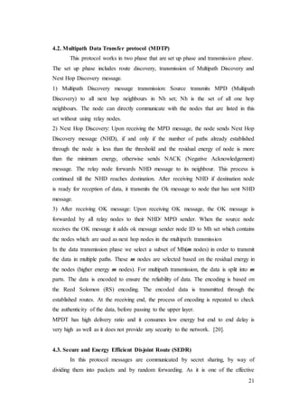 21
4.2. Multipath Data Transfer protocol (MDTP)
This protocol works in two phase that are set up phase and transmission phase.
The set up phase includes route discovery, transmission of Multipath Discovery and
Next Hop Discovery message.
1) Multipath Discovery message transmission: Source transmits MPD (Multipath
Discovery) to all next hop neighbours in Nh set; Nh is the set of all one hop
neighbours. The node can directly communicate with the nodes that are listed in this
set without using relay nodes.
2) Next Hop Discovery: Upon receiving the MPD message, the node sends Next Hop
Discovery message (NHD), if and only if the number of paths already established
through the node is less than the threshold and the residual energy of node is more
than the minimum energy, otherwise sends NACK (Negative Acknowledgement)
message. The relay node forwards NHD message to its neighbour. This process is
continued till the NHD reaches destination. After receiving NHD if destination node
is ready for reception of data, it transmits the Ok message to node that has sent NHD
message.
3) After receiving OK message: Upon receiving OK message, the OK message is
forwarded by all relay nodes to their NHD/ MPD sender. When the source node
receives the OK message it adds ok message sender node ID to Mh set which contains
the nodes which are used as next hop nodes in the multipath transmission
In the data transmission phase we select a subset of Mh(m nodes) in order to transmit
the data in multiple paths. These m nodes are selected based on the residual energy in
the nodes (higher energy m nodes). For multipath transmission, the data is split into m
parts. The data is encoded to ensure the reliability of data. The encoding is based on
the Reed Solomon (RS) encoding. The encoded data is transmitted through the
established routes. At the receiving end, the process of encoding is repeated to check
the authenticity of the data, before passing to the upper layer.
MPDT has high delivery ratio and it consumes low energy but end to end delay is
very high as well as it does not provide any security to the network. [20].
4.3. Secure and Energy Efficient Disjoint Route (SEDR)
In this protocol messages are communicated by secret sharing, by way of
dividing them into packets and by random forwarding. As it is one of the effective
 