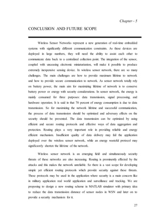 27
Chapter– 5
CONCLUSION AND FUTURE SCOPE
Wireless Sensor Networks represent a new generation of real-time embedded
systems with significantly different communication constraints. As these devices are
deployed in large numbers, they will need the ability to assist each other to
communicate data back to a centralized collection point. The integration of the sensor,
coupled with unceasing electronic miniaturization, will make it possible to produce
extremely inexpensive sensing device. In wireless sensor network, there are so many
challenges. The main challenges are how to provide maximum lifetime to network
and how to provide secure communication to network. As sensor network totally rely
on battery power, the main aim for maximizing lifetime of network is to conserve
battery power or energy with security considerations. In sensor network, the energy is
mainly consumed for three purposes: data transmission, signal processing, and
hardware operation. It is said in that 70 percent of energy consumption is due to data
transmission. So for maximizing the network lifetime and successful communication,
the process of data transmission should be optimized and adversary effects on the
security should be prevented. The data transmission can be optimized by using
efficient and secure routing protocols and effective ways of data aggregation and
protection. Routing plays a very important role in providing reliable and energy
efficient mechanism. Insufficient quality of data delivery may fail the application
deployed over the wireless sensor network, while an energy wasteful protocol may
significantly shorten the lifetime of the network.
Wireless sensor network is an emerging field and simultaneously security
threats of these networks are also increasing. Routing is prominently effected by the
attacks and this makes the network unreliable. So there is a vast scope for developing
simple yet efficient routing protocols which provide security against these threats.
These protocols may be used in the application where security is a main concern like
in military application real world application and surveillance and tracking. We are
proposing to design a new routing scheme in MATLAB simulator with primary idea
to reduce the data transmission distance of sensor nodes in WSN and later on to
provide a security mechanism for it.
 
