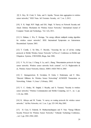 29
[9] S. Roy, M. Conti, S. Setia, and S. Jajodia, “Secure data aggregation in wireless
sensor networks,” IEEE Trans. Inf. Forensics Security, vol. 7, no. 3, 2012.
[10]. S. K. Singh, M.P. Singh, and D.K. Singh, “A Survey on Network Security and
Attack Defense Mechanism for Wireless Sensor Networks,” International Journal of
Computer Trends and Technology, Vol. 1(2), 2011.
[11] S. Dulman, J. Wu, P. Havinga, "An energy efficient multipath routing algorithm
for wireless sensor networks", IEEE International Symposium on Autonomous
Decentralized Systems 2003.
[12] T. Camilo, J. Sá Silva, F. Boavida, “Assessing the use of ad-hoc routing
protocols in Mobile Wireless Sensor Networks” in Proc.of Conference on Mobile and
Ubiquitous Systems, CMUS2006, Braga, June 2006.
[13] F. Ye, H. Luo, J. Cheng, S. Lu, and L. Zhang, “Dissemination protocols for large
sensor networks. Wireless sensor networks book contents”, in C.S. Raghavendra &
al., Wireless Sensor Networks, Kluwer, ISBN:1-4020-7883-8, 2004
[14] C. Intanagonwiwat, R. Govindan, D. Estrin, J. Heidemann, and F. Silva.
“Directed Diffusion for Wireless Sensor Networking” ACM/IEEE Transactions on
Networking, Volume 11, Issue 1, February, 2002.
[15] V. C. Giruka, M. Singhal, J. Royalty, and S. Varanasi, “Security in wireless
sensor networks,” Wireless Communication and Mobile Computing, vol. 8 , no. 1, pp.
1-24, Jan. 2008.
[16] K. Akkaya and M. Younis, “A survey on routing protocols for wireless sensor
networks,” Ad Hoc Networks, vol. 3, no. 3, pp. 325-349, May 2005.
[17] H. Cam, S. Ozdemir, D. Muthuavinashiappan and P. Nair, “Energy Efficient
Security Protocol for Wireless Sensor Networks,” Vehicular Technology Conference,
, vol. 5, pp. 2981-2984 ,2003.
 