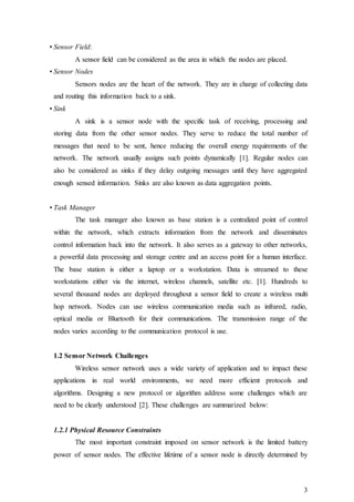 3
• Sensor Field:
A sensor field can be considered as the area in which the nodes are placed.
• Sensor Nodes
Sensors nodes are the heart of the network. They are in charge of collecting data
and routing this information back to a sink.
• Sink
A sink is a sensor node with the specific task of receiving, processing and
storing data from the other sensor nodes. They serve to reduce the total number of
messages that need to be sent, hence reducing the overall energy requirements of the
network. The network usually assigns such points dynamically [1]. Regular nodes can
also be considered as sinks if they delay outgoing messages until they have aggregated
enough sensed information. Sinks are also known as data aggregation points.
• Task Manager
The task manager also known as base station is a centralized point of control
within the network, which extracts information from the network and disseminates
control information back into the network. It also serves as a gateway to other networks,
a powerful data processing and storage centre and an access point for a human interface.
The base station is either a laptop or a workstation. Data is streamed to these
workstations either via the internet, wireless channels, satellite etc. [1]. Hundreds to
several thousand nodes are deployed throughout a sensor field to create a wireless multi
hop network. Nodes can use wireless communication media such as infrared, radio,
optical media or Bluetooth for their communications. The transmission range of the
nodes varies according to the communication protocol is use.
1.2 Sensor Network Challenges
Wireless sensor network uses a wide variety of application and to impact these
applications in real world environments, we need more efficient protocols and
algorithms. Designing a new protocol or algorithm address some challenges which are
need to be clearly understood [2]. These challenges are summarized below:
1.2.1 Physical Resource Constraints
The most important constraint imposed on sensor network is the limited battery
power of sensor nodes. The effective lifetime of a sensor node is directly determined by
 