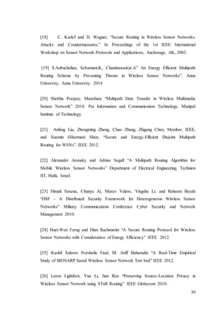 30
[18] C. Karlof and D. Wagner, “Secure Routing in Wireless Sensor Networks:
Attacks and Countermeasures,” In Proceedings of the 1st IEEE International
Workshop on Sensor Network Protocols and Applications, Anchorage, AK, 2003.
[19] S.Anbuchelian, Selvamani.K, Chandarasekar.A” An Energy Efficient Multipath
Routing Scheme by Preventing Threats in Wireless Sensor Networks”. Anna
University, Anna University. 2014
[20] Shobha Poojary, Manohara “Multipath Data Transfer in Wireless Multimedia
Sensor Network” 2010. Pai Information and Communication Technology, Manipal
Institute of Technology.
[21] Anfeng Liu, Zhongming Zheng, Chao Zhang, Zhigang Chen, Member, IEEE,
and Xuemin (Sherman) Shen, “Secure and Energy-Efficient Disjoint Multipath
Routing for WSNs”. IEEE 2012.
[22] Alexander Aronsky and Adrian Segall “A Multipath Routing Algorithm for
Mobile Wireless Sensor Networks” Department of Electrical Engineering, Technion
IIT, Haifa, Israel.
[23] Himali Saxena, Chunyu Ai, Marco Valero, Yingshu Li, and Raheem Beyah
“DSF - A Distributed Security Framework for Heterogeneous Wireless Sensor
Networks” Military Communications Conference Cyber Security and Network
Management 2010.
[24] Huei-Wen Ferng and Dian Rachmarini “A Secure Routing Protocol for Wireless
Sensor Networks with Consideration of Energy Efficiency” IEEE 2012.
[25] Kashif Saleem Norsheila Fisal, M. Ariff Baharudin “A Real-Time Empirical
Study of BIOSARP based Wireless Sensor Network Test bed” IEEE 2012.
[26] Leron Lightfoot, Yun Li, Jian Ren “Preserving Source-Location Privacy in
Wireless Sensor Network using STaR Routing” IEEE Globecom 2010.
 