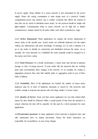 4
its power supply. Hence lifetime of a sensor network is also determined by the power
supply. Hence the energy consumption is main design issue of a protocol. Limited
computational power and memory size is another constraint that affects the amount of
data that can be stored in individual sensor nodes. So the protocol should be simple and
light-weighted. Communication delay in sensor network can be high due to limited
communication channel shared by all nodes within each other's transmission range.
1.2.2 Ad-hoc Deployment: Many applications are requires the ad-hoc deployment of
sensor nodes in the specific area. Sensor nodes are randomly deployed over the region
without any infrastructure and prior knowledge of topology [1]. In such a situation, it is
up to the nodes to identify its connectivity and distribution between the nodes. As an
example, for event detection in a battlefield the nodes typically would be dropped in to
the enemy area from a plane.
1.2.3 Fault-Tolerance: In a hostile environment, a sensor node may fail due to physical
damage or lack of energy (power). If some nodes fail, the protocols that are working
upon must accommodate these changes in the network. As an example, for routing or
aggregation protocol, they must find suitable paths or aggregation point in case of these
kinds of failures.
1.2.4. Scalability: Most of the applications are needed; the number of sensor nodes
deployed must be in order of hundreds, thousands or more[1,3]. The protocols must
scalable enough to respond and operate with such large number of sensor nodes.
1.2.5. Quality of Service: Some real time sensor application are very time critical which
means the data should be delivered within a certain period of time from the moment it is
sensed, otherwise the data will be unusable .So this must be a QoS parameter for some
applications.
1.2.6Unattended operation: In many application sensor networks is deployed once, and
after deployment have no human intervention. Hence the nodes themselves are
responsible for reconciliation in case of any changes.
 