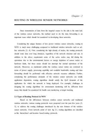 7
Chapter– 2
ROUTING IN WIRELESS SENSOR NETWORKS
Since transmission of data from the targeted source to the sink is the main task
of the wireless sensor networks, the method used to do the data forwarding is an
important issue which should be considered in developing these networks.
Considering the unique features of low power wireless sensor networks, routing in
WSN is much more challenging compared to traditional wireless networks such as ad-
hoc networks [3, 4]. First, considering the high density of nodes, the routing protocols
should route data over long distances, regardless of the network structure and size, in
addition to the above requirement some of the active nodes may fail during the
operations due to the environmental factors or energy depletion of sensor nodes or
hardware faults, but these issues should not interrupt the normal operations of the
network. Moreover, as mentioned earlier the wireless sensor nodes are restricted in
terms of power supply, processing capability and available bandwidth, routing and data
forwarding should be performed with eﬀective network resource utilization. Further,
considering the performance demands of the wireless sensor networks are totally
application dependent, routing algorithms should satisfy the QoS demands of the
application for which the network is being deployed. For example, challenges in
designing the routing algorithms for environment monitoring will be diﬀerent from
issues that should be considered for health care monitoring or target tracking.
2.1 Types of Routing Protocol in WSN
Based on the diﬀerences between wireless sensor networks and traditional
wireless networks, various routing protocols were proposed over the past few years [3,
5], to address the routing challenges introduced by the new features of the wireless
sensor networks. From network point of view fig 2.1, routing algorithms are classified
as flat, hierarchical and location based routing protocols.
 