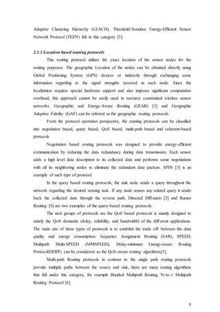9
Adaptive Clustering Hierarchy (LEACH), Threshold-Sensitive Energy-Eﬃcient Sensor
Network Protocol (TEEN) fall in this category [3].
2.1.3 Location based routing protocols
This routing protocol utilizes the exact location of the sensor nodes for the
routing purposes. The geographic Location of the nodes can be obtained directly using
Global Positioning System (GPS) devices or indirectly through exchanging some
information regarding to the signal strengths received at each node. Since the
localization requires special hardware support and also imposes significant computation
overhead, this approach cannot be easily used in resource constrained wireless sensor
networks. Geographic and Energy-Aware Routing (GEAR) [3] and Geographic
Adaptive Fidelity (GAF) can be referred as the geographic routing protocols.
From the protocol operation perspective, the existing protocols can be classified
into negotiation based, query based, QoS based, multi-path based and coherent-based
protocols
Negotiation based routing protocols was designed to provide energy-eﬃcient
communication by reducing the data redundancy during data transmission. Each sensor
adds a high level data description to its collected data and performs some negotiations
with all its neighboring nodes to eliminate the redundant data packets. SPIN [3] is an
example of such type of protocol.
In the query based routing protocols, the sink node sends a query throughout the
network regarding the desired sensing task. If any node senses any related query it sends
back the collected data through the reverse path. Directed Diﬀusion [3] and Rumor
Routing [9] are two examples of the query-based routing protocols.
The next groups of protocols are the QoS based protocols is mainly designed to
satisfy the QoS demands (delay, reliability, and bandwidth) of the diﬀerent applications.
The main aim of these types of protocols is to establish the trade oﬀ between the data
quality and energy consumption. Sequence Assignment Routing (SAR), SPEED,
Multipath Multi-SPEED (MMSPEED), Delay-minimum Energy-aware Routing
Protocol(DERP) can be considered as the QoS-aware routing algorithms[3].
Multi-path Routing protocols in contrast to the single path routing protocols
provide multiple paths between the source and sink, there are many routing algorithms
that fall under this category, for example Braided Multipath Routing, N-to-1 Multipath
Routing Protocol [6].
 