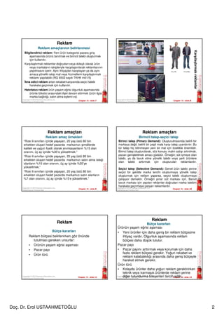 Doç. Dr. Erol USTAAHMETOĞLU 2
Chapter 15 - slide 7Copyright © 2010 Pearson Education, Inc.
Publishing as Prentice Hall
Reklam
Bilgilendirici reklam: Yeni ürün kategorisi pazara giriş
aşamasında ürünü tanıtmak ve birincil talebi oluşturmak
için kullanılır.
Karşılaştırmalı reklamlar doğrudan veya dolaylı olarak ürün
veya markaların rakipleriyle karşılaştırılarak reklamlarının
yapılmasını içerir. Aynı ihtiyaçları karşılayan ya da aynı
amaca yönelik rakip mal veya hizmetlerin karşılaştırmalı
reklamı yapılabilir.(RG 6502 sayılı TKHK m61/5)
İkna edici reklam artan rekabet karşısında seçici talebi
harekete geçirmek için kullanılır.
Hatırlatıcı reklam ürün yaşam eğrisi olgunluk aşamasında
ürünle tüketici arasındaki ilişki devam ettirmek (ürün ilgisi,
marka bağlılığı, satın alma eylemi vs)
Reklam amaçlarının belirlenmesi
Chapter 15 - slide 8Copyright © 2010 Pearson Education, Inc.
Publishing as Prentice Hall
Karşılaştırmalıreklamlar
Chapter 15 - slide 9
Copyright © 2010 Pearson Education, Inc.
Publishing as Prentice Hall
Reklam amaçları
Reklam amaç örnekleri
“Rize ili sınırları içinde yaşayan, 20 yaş üstü 80 bin
erkekten oluşan hedef pazarda markamızı şimdilerde
kaliteli ve uygun fiyatlı olarak anımsayanların %15 olan
oranını, üç ay içinde %30’a yükseltmek.”
“Rize ili sınırları içinde yaşayan, 20 yaş üstü 80 bin
erkekten oluşan hedef pazarda markamızı satın alma isteği
olanların %10 olan oranını, üç ay içinde %20’ye
yükseltmek.”
“Rize ili sınırları içinde yaşayan, 20 yaş üstü 80 bin
erkekten oluşan hedef pazarda markamızı satın alanların
%7 olan oranını, üç ay içinde %15’e yükseltmek.”
Chapter 15 - slide 10
Copyright © 2010 Pearson Education, Inc.
Publishing as Prentice Hall
Reklam amaçları
Birincil talep-seçici talep
Birinci talep (Pimary Demand): Oluşturulmasında belirli bir
markaya değil, belirli bir çeşit mala karşı talep uyandırılır. Bu
tür talep hiç bilinmeyen yeni bir mal için özellikle önemlidir.
Birinci talep oluşturularak, söz konusu malın satışı artırılmak,
pazarı genişletilmek amacı güdülür. Örneğin; süt içmeye olan
talebi, ya da tavuk etine yönelik talebi veya yerli ürünlere
olan talebi arttırmak için oluşturulan reklamlardır.
Seçici talep (Selective Demand): Genel ürün talebi yerine
seçici bir şekilde marka tercihi oluşturmaya yönelik talep
oluşturmak için reklam yaparsa, seçici talebi oluşturmaya
çalışıyor demektir. Örneğin pınar süt markası için, Banvit
tavuk markası için yapılan reklamlar doğrudan marka talebini
harekete geçirmeye çalışan reklamlardır.
Chapter 15 - slide 11
Copyright © 2010 Pearson Education, Inc.
Publishing as Prentice Hall
Reklam
Reklam bütçesi belirlenirken göz önünde
tutulması gereken unsurlar:
• Ürünün yaşam eğrisi aşaması
• Pazar payı
• Ürün türü
Bütçe kararları
Chapter 15 - slide 12
Copyright © 2010 Pearson Education, Inc.
Publishing as Prentice Hall
Reklam
Ürünün yaşam eğrisi aşaması
• Yeni ürünler için daha geniş bir reklam bütçesine
ihtiyaç vardır. Olgunluk aşamasında reklam
bütçesi daha düşük tutulur.
Pazar payı
• Pazar payını arttırmak veya korumak için daha
fazla reklam bütçesi gerekir. Yoğun rekabet ve
reklam kalabalıklığı arasında daha geniş bütçeyle
hareket etmek gerekir.
Ürün türü
• Kolayda ürünler daha yoğun reklam gerektirirken
teknik veya karmaşık ürünlerde reklam yerine
diğer tutundurma bileşenleri tercih edilir..
Bütçe kararları
 
