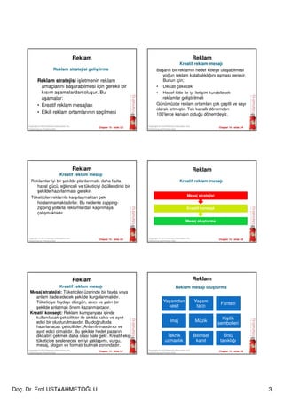 Doç. Dr. Erol USTAAHMETOĞLU 3
Chapter 15 - slide 13Copyright © 2010 Pearson Education, Inc.
Publishing as Prentice Hall
Reklam
Reklam stratejisi işletmenin reklam
amaçlarını başarabilmesi için gerekli bir
kısım aşamalardan oluşur. Bu
aşamalar:
• Kreatif reklam mesajları
• Elkili reklam ortamlarının seçilmesi
Reklam stratejisi geliştirme
Chapter 15 - slide 14Copyright © 2010 Pearson Education, Inc.
Publishing as Prentice Hall
Reklam
Başarılı bir reklamın hedef kitleye ulaşabilmesi
yoğun reklam kalabalıklığını aşması gerekir.
Bunun için;
• Dikkati çekecek
• Hedef kitle ile iyi iletişim kurabilecek
reklamlar geliştirilmeli
Günümüzde reklam ortamları çok çeşitli ve sayı
olarak artmıştır. Tek kanallı dönemden
100’lerce kanalın olduğu dönemdeyiz.
Kreatif reklam mesajı
Chapter 15 - slide 15
Copyright © 2010 Pearson Education, Inc.
Publishing as Prentice Hall
Reklam
Reklamlar iyi bir şekilde planlanmalı, daha fazla
hayal gücü, eğlenceli ve tüketiciyi ödüllendirici bir
şekilde hazırlanması gerekir.
Tüketiciler reklamla karşılaşmaktan pek
hoşlanmamaktadırlar. Bu nedenle zapping-
zipping yollarla reklamlardan kaçınmaya
çalışmaktadır.
Kreatif reklam mesajı
Chapter 15 - slide 16
Copyright © 2010 Pearson Education, Inc.
Publishing as Prentice Hall
Reklam
Mesaj oluşturma
Kreatif konsept
Mesaj stratejisi
Kreatif reklam mesajı
Chapter 15 - slide 17
Copyright © 2010 Pearson Education, Inc.
Publishing as Prentice Hall
Reklam
Mesaj stratejisi: Tüketiciler üzerinde bir fayda veya
anlam ifade edecek şekilde kurgulanmalıdır.
Tüketiciye faydayı düzgün, akıcı ve yalın bir
şekilde anlatmak önem kazanmaktadır.
Kreatif konsept: Reklam kampanyası içinde
kullanılacak çekicilikler ile akılda kalıcı ve ayırt
edici bir oluşturulmasıdır. Bu doğrultuda
hazırlanacak çekicilikler: Anlamlı-inandırıcı ve
ayırt edici olmalıdır. Bu şekilde hedef pazarın
dikkatini çekmek daha olası hale gelir. Kreatif ekip
tüketiciye seslenecek en iyi yaklaşımı, vurgu,
mesaj, slogan ve formatı bulmak zorundadır.
Kreatif reklam mesajı
Chapter 15 - slide 18
Copyright © 2010 Pearson Education, Inc.
Publishing as Prentice Hall
Reklam
Reklam mesajı oluşturma
Yaşamdan
kesit
Yaşam
tarzı
Fantezi
İmaj Müzik
Kişilik
sembolleri
Teknik
uzmanlık
Bilimsel
kanıt
Ünlü
tanıklığı
 