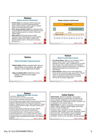 Doç. Dr. Erol USTAAHMETOĞLU 6
Chapter 15 - slide 31Copyright © 2010 Pearson Education, Inc.
Publishing as Prentice Hall
Reklam
• Sürekli model: Bu modele göre reklam kampanyası
boyunca reklamın düzenli bir şekilde gösterilmesi
gerekir. Reklam bütçesinin yapısına göre bu süreklilik
yüksek ya da düşük yoğunluklu olabilir.
• Etkin- durgun dönüşüm modeli: Bu modele göre etkin
ve durgun dönemler dönüşümlü olarak uygulanır. Burada
reklam aralıklarla yayınlanır ve markanın unutulması
tehlikesi olabilir.
• Nabız modeli: Süreli ile etkin durgun modelin
karmasıdır. Çoğu medya planlama uzmanı tarafından
diğerlerine nazaran tercih ettiği bir modeldir. Özel
günlerde (yılbaşı, bayram, anneler günü, kampanya
dönemleri vs.)
Reklam süresinin belirlenmesi
Chapter 15 - slide 32Copyright © 2010 Pearson Education, Inc.
Publishing as Prentice Hall
Sürekli model
Nabız modeli
Etkin-durgun model
Oca Şub Mar Nis May Haz Tem Ağu Eyl Eki Kas Ara
Reklam süresinin belirlenmesi
Chapter 15 - slide 33
Copyright © 2010 Pearson Education, Inc.
Publishing as Prentice Hall
Reklam
İletişim etkisi: Reklam yayınlanmadan önce ve
yayınlandıktan sonraki dikkat, algı, ilgilenim,
hatırlama, olumlu değerlendirme ölçülür.
Satış ve kârlılık etkisi: Reklamdan önceki
satışlar ve reklam sonrası satışlar
karşılaştırılır.
Reklam Etkinliğinin Değerlendirilmesi
Chapter 15 - slide 34
Copyright © 2010 Pearson Education, Inc.
Publishing as Prentice Hall
Reklam
• Tam Hizmet Ajansı: Bağımsız ticari ajanslardır. Bu tür
ajanslar, reklam metninin hazırlanması, yaratıcı
çalışmaların yapılması, yapım, medyalarda yer ve zaman
satın alınması, ürüne marka bulmak, ürün ambalajının
dizayn edilmesi, pazarlama araştırmalarının sonuçlarının
değerlendirilmesi gibi bir çok hizmeti bir arada
yürütmektedir.
• Şirket Ajansları: Reklam verenin kendi işletmesine
hizmet vermesi amacıyla kurduğu ajans türüdür. Reklam
verenin bu tür ajans kurmasındaki iki temel neden,
reklam masraflarından tasarruf etmek ve reklamlar
üzerinde tam bir denetim sağlamaktır.
Reklam ile ilgili diğer hususlar
Chapter 15 - slide 35
Copyright © 2010 Pearson Education, Inc.
Publishing as Prentice Hall
Reklam
Uluslararası reklam kararları:
Satın alma güdü ve davranışları farklı olabilir
Sosyal yaşamı bilmemeden kaynaklanan hatalar
Dil ve semboller-çeviri hataları Pepsinin Almanya pazarında başına
gelenler, reklamcılıkta klasik bir çeviri yanlışı örneği olarak
gösterilir. “Pepsiyle canlanın!” veya “Pepsi ile hayat bulun!” sloganı
Almanca çeviride “Pepsi ile hortlayın! (mezardan canlanıp çıkın)”
anlamına geliyordu.
Reklam ile ilgili yasalar düzenlemeler farklı bazı ülkelerde
çocuklara yönelik cips kola reklamları yasaklanmıştır.
Çin’de geleneklere aykırı, kadınları uygunsuz bir şekilde
reklamlarda göstermek ve en iyi ifadesini kullanmak yasaktır.
Ülkemizde Alkol, tütün, reçeteli ilaç/tıbbi tedavi, falcı/medyum/
astrolog hizmetleri, eş/arkadaş bulma hizmetleri, silah reklamları
yasaktır.
Reklam ile ilgili diğer hususlar
Chapter 15 - slide 36
Copyright © 2010 Pearson Education, Inc.
Publishing as Prentice Hall
Halkla İlişkiler
Halkla İlişkiler: İşletme ile paydaşlar (çıkar grupları)
arasında iyi ilişkiler kurup olumlu algı, imaj elde etme ve
olumsuz söylenti, dedikoduların önüne geçmeye yönelik
faaliyetler bütünüdür. Halkla ilişkiler ürünlerin, insanların, fikir
ve faaliyetlerin tanıtılmasında kullanılır.
Halkla İlişkiler: Bir işletme ile paydaşlar arasında karşılıklı
iletişimi, anlayışı, işbirliği ve kabulü sağlayıp sürdürmeye
yardımcı tutundurma bileşenidir.
Yöneticiler, Basın, Hissedarlar, Yatırımcılar, Rakipler,
Tedarikçiler, Baskı Grupları, Yerel Halk, Uluslararası Toplum,
Finans kurumları, Ticaret birlikleri, Aracılar, Müşteriler,
Düzenleyici Kurumlar, Yasal denetçiler, Üniversiteler,
Sendikalar, Yönetim kurulu, İdari görevi olmayan çalışanlar
 