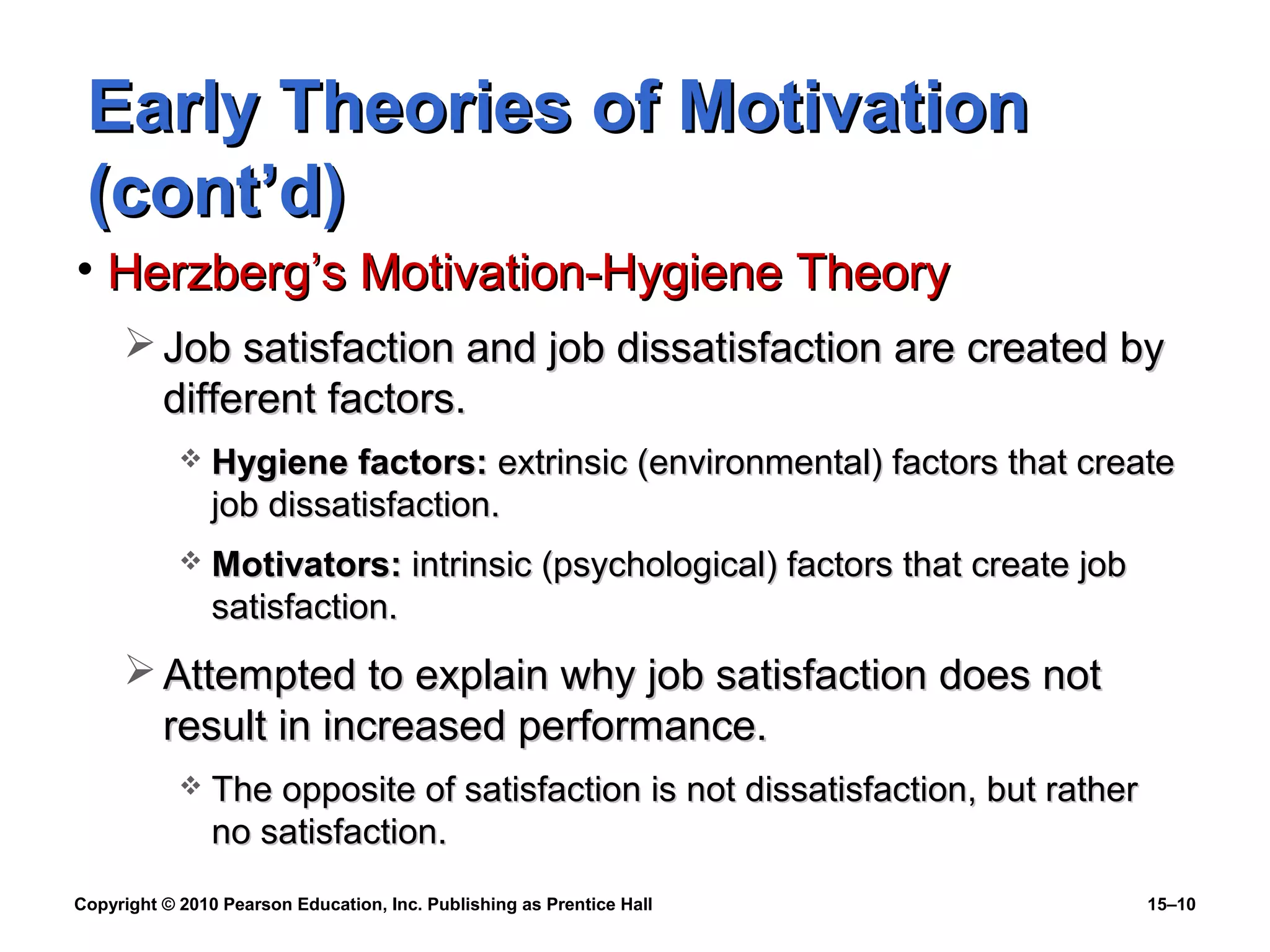 Copyright © 2010 Pearson Education, Inc. Publishing as Prentice Hall 15–10
Early Theories of MotivationEarly Theories of Motivation
(cont’d)(cont’d)
• Herzberg’s Motivation-Hygiene TheoryHerzberg’s Motivation-Hygiene Theory
 Job satisfaction and job dissatisfaction are created byJob satisfaction and job dissatisfaction are created by
different factors.different factors.
 Hygiene factors:Hygiene factors: extrinsic (environmental) factors that createextrinsic (environmental) factors that create
job dissatisfaction.job dissatisfaction.
 Motivators:Motivators: intrinsic (psychological) factors that create jobintrinsic (psychological) factors that create job
satisfaction.satisfaction.
 Attempted to explain why job satisfaction does notAttempted to explain why job satisfaction does not
result in increased performance.result in increased performance.
 The opposite of satisfaction is not dissatisfaction, but ratherThe opposite of satisfaction is not dissatisfaction, but rather
no satisfaction.no satisfaction.
 