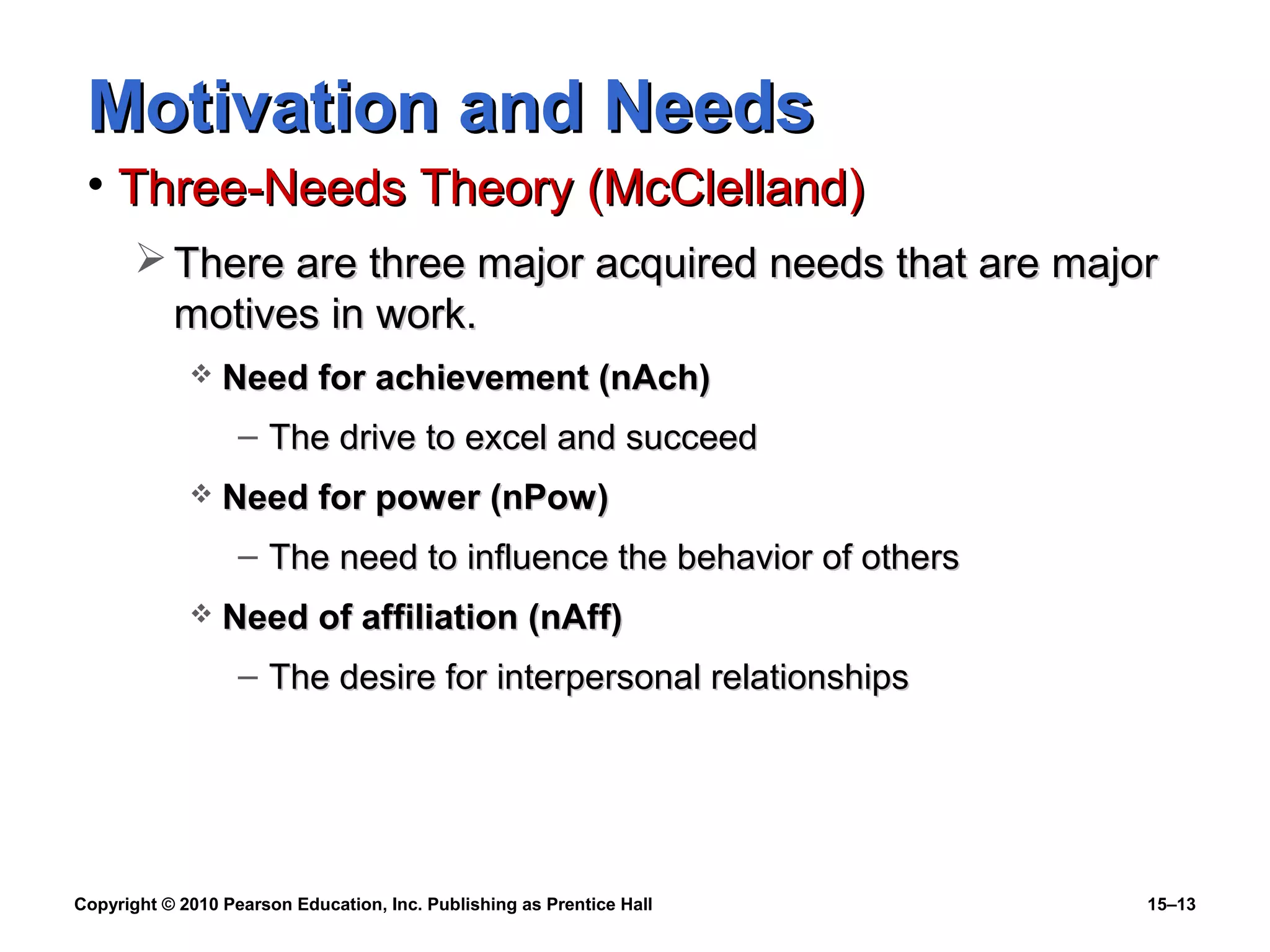 Copyright © 2010 Pearson Education, Inc. Publishing as Prentice Hall 15–13
Motivation and NeedsMotivation and Needs
• Three-Needs Theory (McClelland)Three-Needs Theory (McClelland)
 There are three major acquired needs that are majorThere are three major acquired needs that are major
motives in work.motives in work.
 Need for achievement (nAch)Need for achievement (nAch)
– The drive to excel and succeedThe drive to excel and succeed
 Need for power (nPow)Need for power (nPow)
– The need to influence the behavior of othersThe need to influence the behavior of others
 Need of affiliation (nAff)Need of affiliation (nAff)
– The desire for interpersonal relationshipsThe desire for interpersonal relationships
 