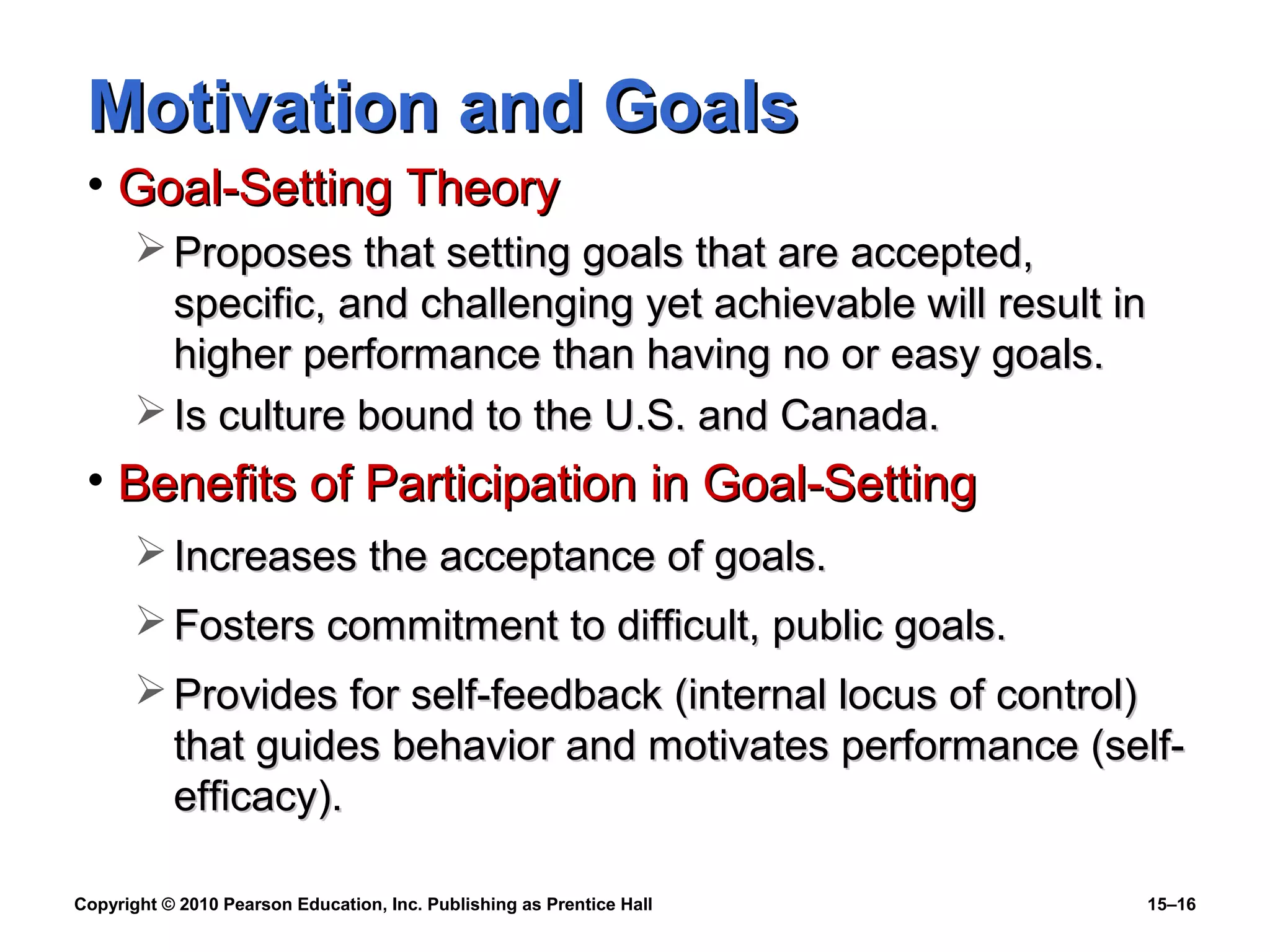 Copyright © 2010 Pearson Education, Inc. Publishing as Prentice Hall 15–16
Motivation and GoalsMotivation and Goals
• Goal-Setting TheoryGoal-Setting Theory
 Proposes that setting goals that are accepted,Proposes that setting goals that are accepted,
specific, and challenging yet achievable will result inspecific, and challenging yet achievable will result in
higher performance than having no or easy goals.higher performance than having no or easy goals.
 Is culture bound to the U.S. and Canada.Is culture bound to the U.S. and Canada.
• Benefits of Participation in Goal-SettingBenefits of Participation in Goal-Setting
 Increases the acceptance of goals.Increases the acceptance of goals.
 Fosters commitment to difficult, public goals.Fosters commitment to difficult, public goals.
 Provides for self-feedback (internal locus of control)Provides for self-feedback (internal locus of control)
that guides behavior and motivates performance (self-that guides behavior and motivates performance (self-
efficacy).efficacy).
 