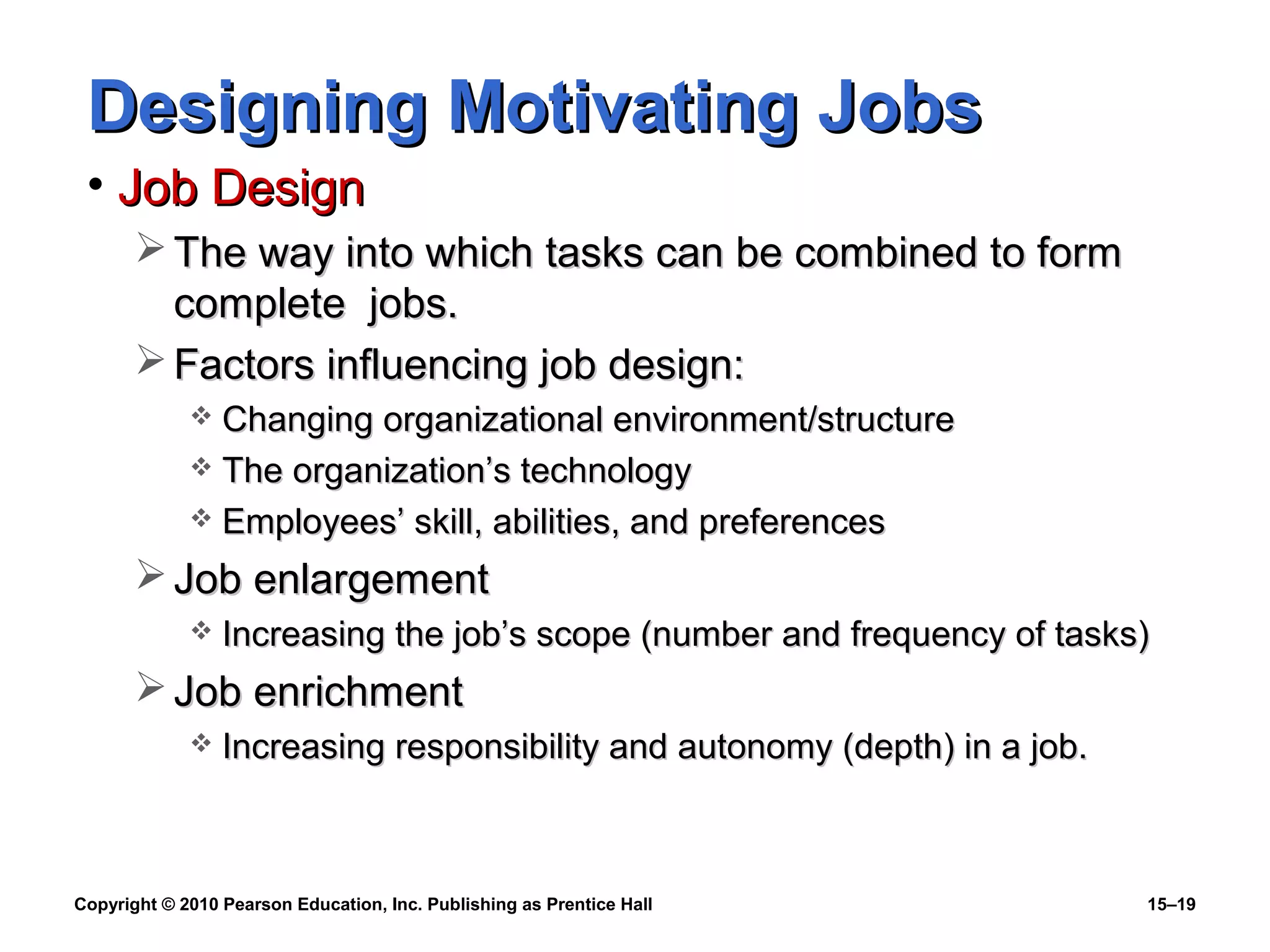 Copyright © 2010 Pearson Education, Inc. Publishing as Prentice Hall 15–19
Designing Motivating JobsDesigning Motivating Jobs
• Job DesignJob Design
 The way into which tasks can be combined to formThe way into which tasks can be combined to form
complete jobs.complete jobs.
 Factors influencing job design:Factors influencing job design:
 Changing organizational environment/structureChanging organizational environment/structure
 The organization’s technologyThe organization’s technology
 Employees’ skill, abilities, and preferencesEmployees’ skill, abilities, and preferences
 Job enlargementJob enlargement
 Increasing the job’s scope (number and frequency of tasks)Increasing the job’s scope (number and frequency of tasks)
 Job enrichmentJob enrichment
 Increasing responsibility and autonomy (depth) in a job.Increasing responsibility and autonomy (depth) in a job.
 