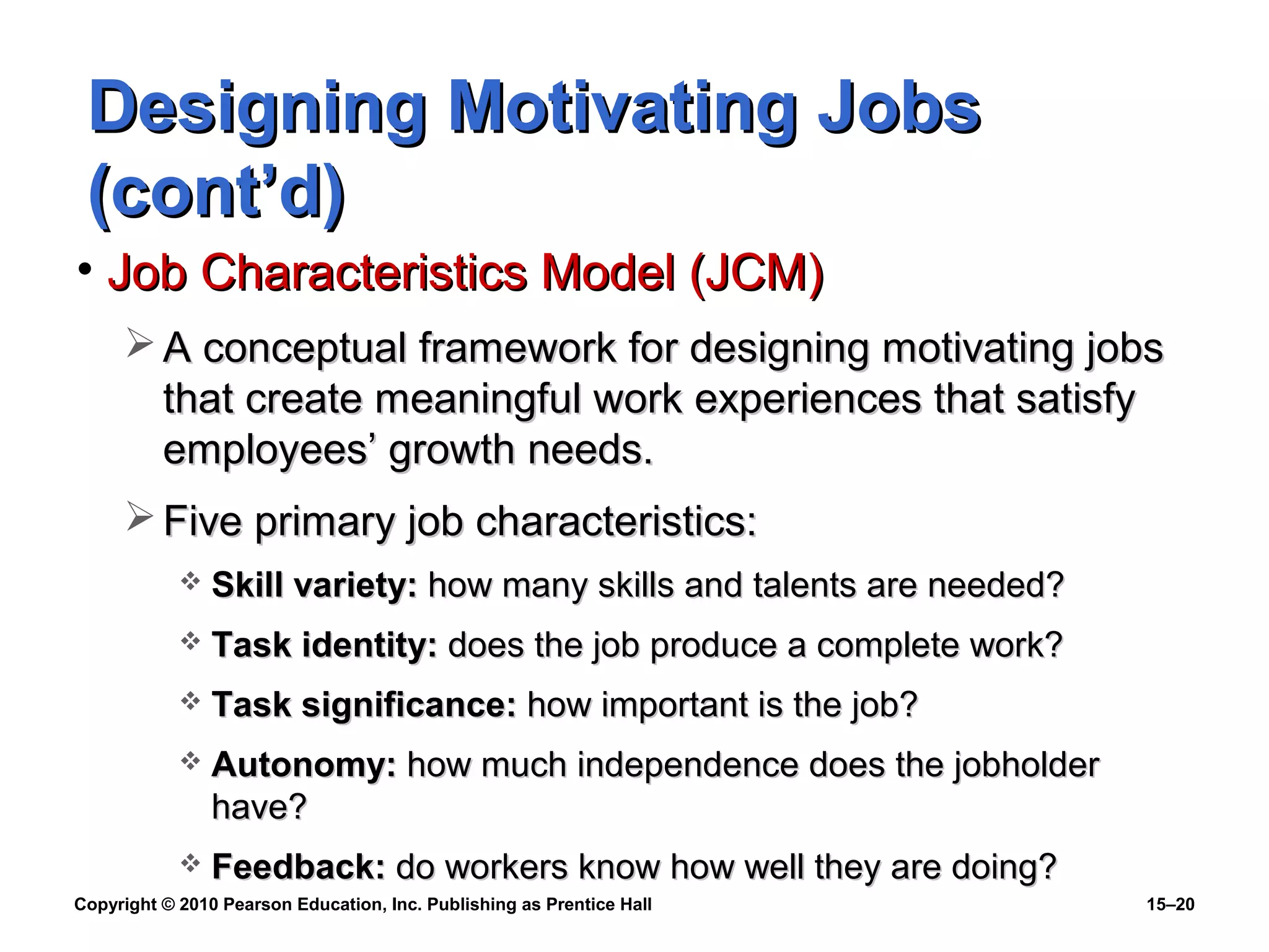Copyright © 2010 Pearson Education, Inc. Publishing as Prentice Hall 15–20
Designing Motivating JobsDesigning Motivating Jobs
(cont’d)(cont’d)
• Job Characteristics Model (JCM)Job Characteristics Model (JCM)
 A conceptual framework for designing motivating jobsA conceptual framework for designing motivating jobs
that create meaningful work experiences that satisfythat create meaningful work experiences that satisfy
employees’ growth needs.employees’ growth needs.
 Five primary job characteristics:Five primary job characteristics:
 Skill variety:Skill variety: how many skills and talents are needed?how many skills and talents are needed?
 Task identity:Task identity: does the job produce a complete work?does the job produce a complete work?
 Task significance:Task significance: how important is the job?how important is the job?
 Autonomy:Autonomy: how much independence does the jobholderhow much independence does the jobholder
have?have?
 Feedback:Feedback: do workers know how well they are doing?do workers know how well they are doing?
 