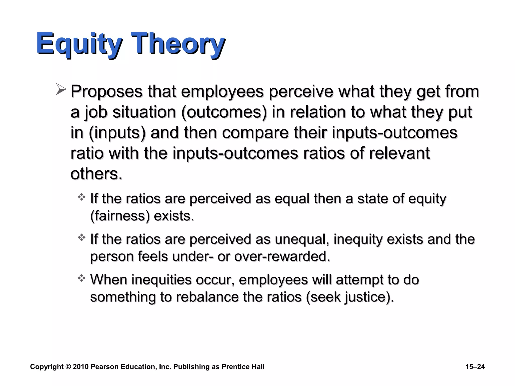 Copyright © 2010 Pearson Education, Inc. Publishing as Prentice Hall 15–24
Equity TheoryEquity Theory
 Proposes that employees perceive what they get fromProposes that employees perceive what they get from
a job situation (outcomes) in relation to what they puta job situation (outcomes) in relation to what they put
in (inputs) and then compare their inputs-outcomesin (inputs) and then compare their inputs-outcomes
ratio with the inputs-outcomes ratios of relevantratio with the inputs-outcomes ratios of relevant
others.others.
 If the ratios are perceived as equal then a state of equityIf the ratios are perceived as equal then a state of equity
(fairness) exists.(fairness) exists.
 If the ratios are perceived as unequal, inequity exists and theIf the ratios are perceived as unequal, inequity exists and the
person feels under- or over-rewarded.person feels under- or over-rewarded.
 When inequities occur, employees will attempt to doWhen inequities occur, employees will attempt to do
something to rebalance the ratios (seek justice).something to rebalance the ratios (seek justice).
 