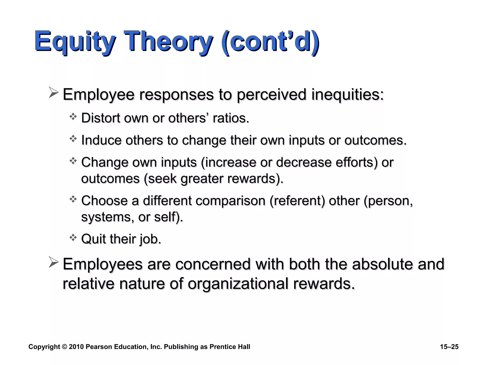 Copyright © 2010 Pearson Education, Inc. Publishing as Prentice Hall 15–25
Equity Theory (cont’d)Equity Theory (cont’d)
 Employee responses to perceived inequities:Employee responses to perceived inequities:
 Distort own or others’ ratios.Distort own or others’ ratios.
 Induce others to change their own inputs or outcomes.Induce others to change their own inputs or outcomes.
 Change own inputs (increase or decrease efforts) orChange own inputs (increase or decrease efforts) or
outcomes (seek greater rewards).outcomes (seek greater rewards).
 Choose a different comparison (referent) other (person,Choose a different comparison (referent) other (person,
systems, or self).systems, or self).
 Quit their job.Quit their job.
 Employees are concerned with both the absolute andEmployees are concerned with both the absolute and
relative nature of organizational rewards.relative nature of organizational rewards.
 