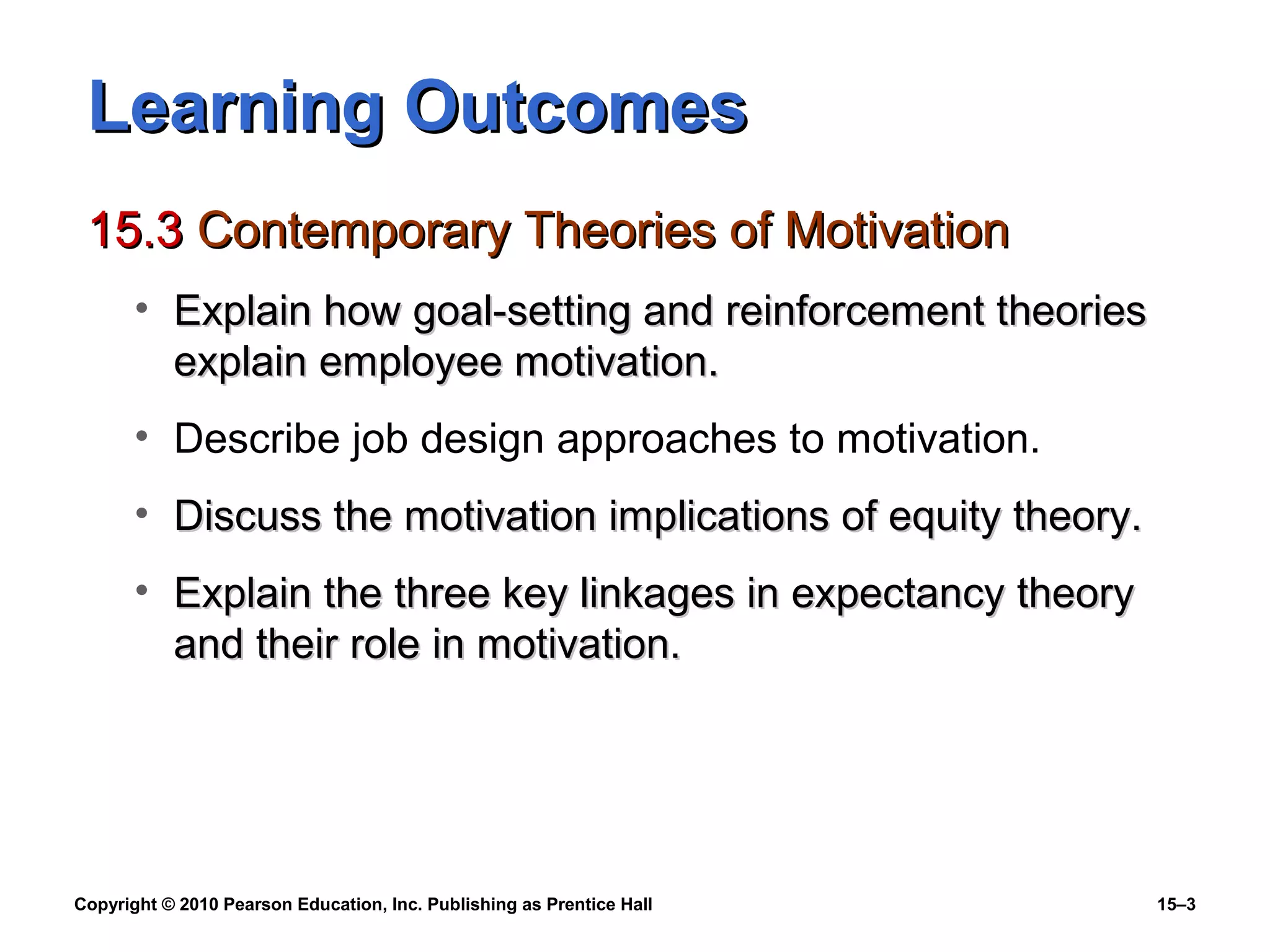 Copyright © 2010 Pearson Education, Inc. Publishing as Prentice Hall 15–3
Learning OutcomesLearning Outcomes
15.315.3 Contemporary Theories of MotivationContemporary Theories of Motivation
• Explain how goal-setting and reinforcement theoriesExplain how goal-setting and reinforcement theories
explain employee motivation.explain employee motivation.
• Describe job design approaches to motivation.
• Discuss the motivation implications of equity theory.Discuss the motivation implications of equity theory.
• Explain the three key linkages in expectancy theoryExplain the three key linkages in expectancy theory
and their role in motivation.and their role in motivation.
 