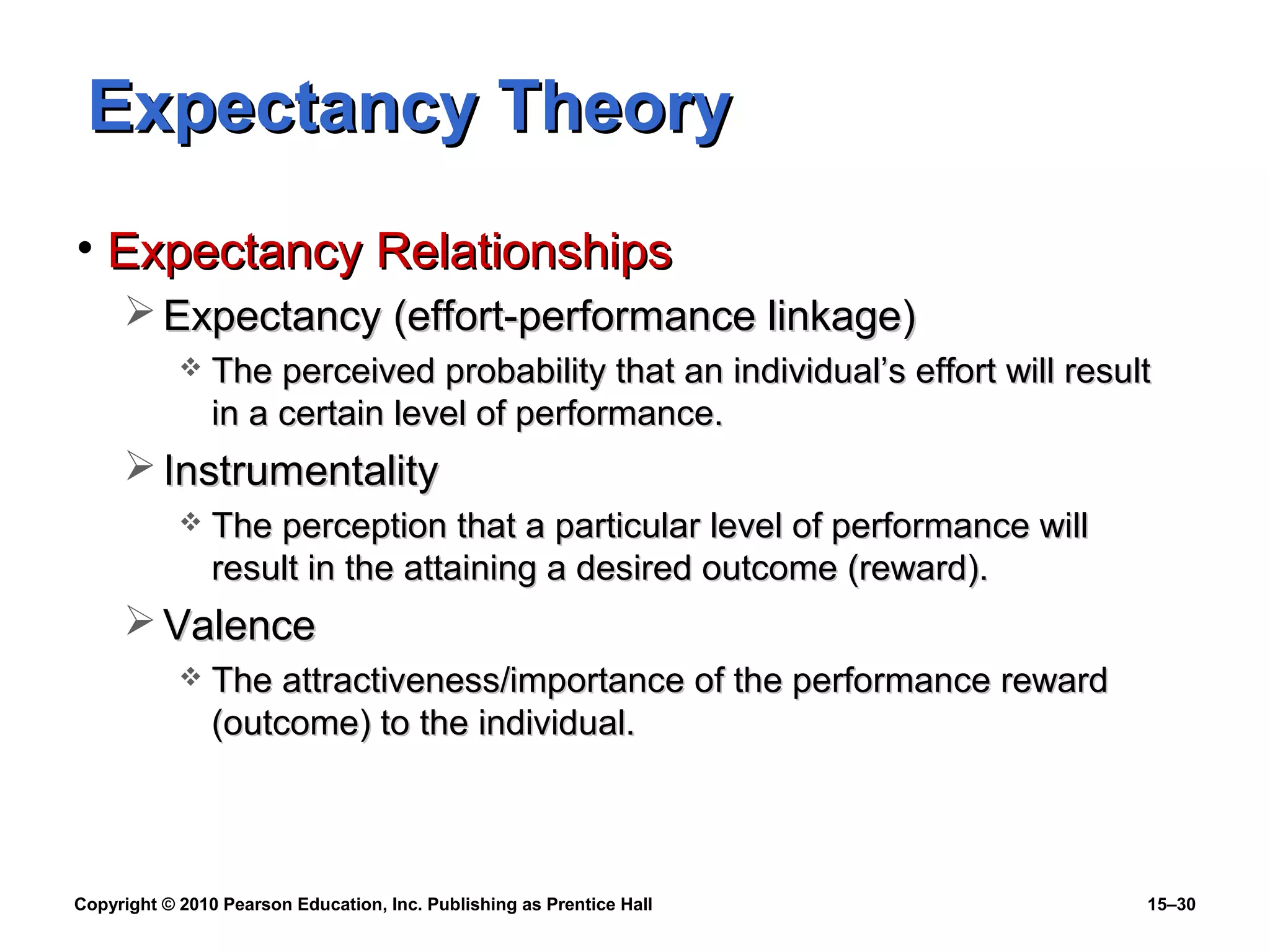 Copyright © 2010 Pearson Education, Inc. Publishing as Prentice Hall 15–30
Expectancy TheoryExpectancy Theory
• Expectancy RelationshipsExpectancy Relationships
 Expectancy (effort-performance linkage)Expectancy (effort-performance linkage)
 The perceived probability that an individual’s effort will resultThe perceived probability that an individual’s effort will result
in a certain level of performance.in a certain level of performance.
 InstrumentalityInstrumentality
 The perception that a particular level of performance willThe perception that a particular level of performance will
result in the attaining a desired outcome (reward).result in the attaining a desired outcome (reward).
 ValenceValence
 The attractiveness/importance of the performance rewardThe attractiveness/importance of the performance reward
(outcome) to the individual.(outcome) to the individual.
 