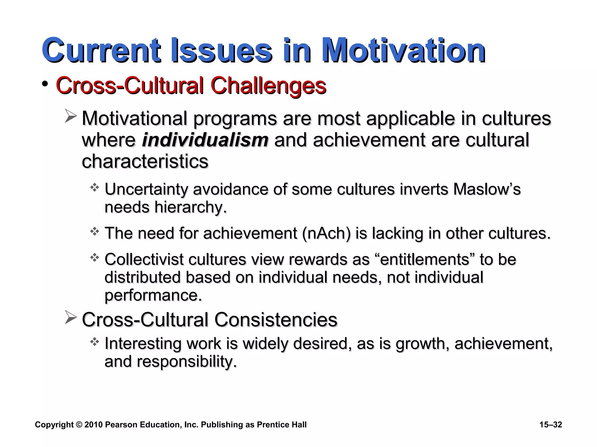 Copyright © 2010 Pearson Education, Inc. Publishing as Prentice Hall 15–32
Current Issues in MotivationCurrent Issues in Motivation
• Cross-Cultural ChallengesCross-Cultural Challenges
 Motivational programs are most applicable in culturesMotivational programs are most applicable in cultures
wherewhere individualismindividualism and achievement are culturaland achievement are cultural
characteristicscharacteristics
 Uncertainty avoidance of some cultures inverts Maslow’sUncertainty avoidance of some cultures inverts Maslow’s
needs hierarchy.needs hierarchy.
 The need for achievement (nAch) is lacking in other cultures.The need for achievement (nAch) is lacking in other cultures.
 Collectivist cultures view rewards as “entitlements” to beCollectivist cultures view rewards as “entitlements” to be
distributed based on individual needs, not individualdistributed based on individual needs, not individual
performance.performance.
 Cross-Cultural ConsistenciesCross-Cultural Consistencies
 Interesting work is widely desired, as is growth, achievement,Interesting work is widely desired, as is growth, achievement,
and responsibility.and responsibility.
 